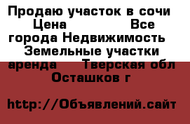 Продаю участок в сочи › Цена ­ 700 000 - Все города Недвижимость » Земельные участки аренда   . Тверская обл.,Осташков г.